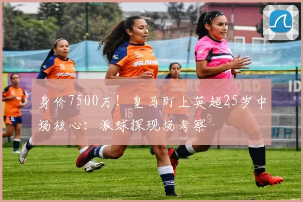 身价7500万！皇马盯上英超25岁中场核心：派球探现场考察