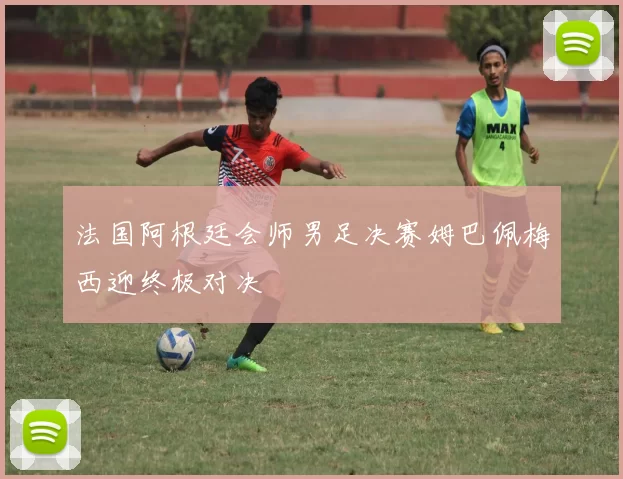 法国阿根廷会师男足决赛姆巴佩梅西迎终极对决