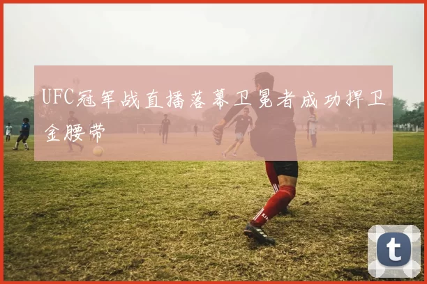UFC冠军战直播落幕卫冕者成功捍卫金腰带