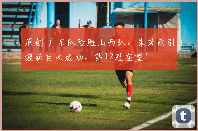原创 广东队险胜山西队，朱芳雨引援获巨大成功，第12冠在望！