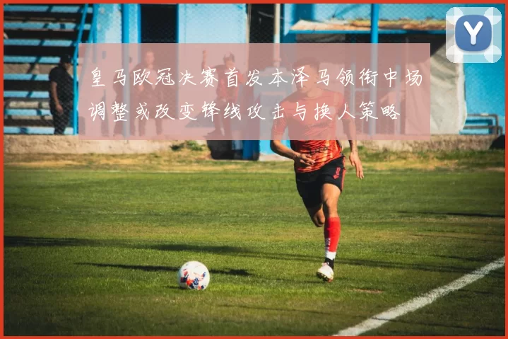皇马欧冠决赛首发本泽马领衔中场调整或改变锋线攻击与换人策略