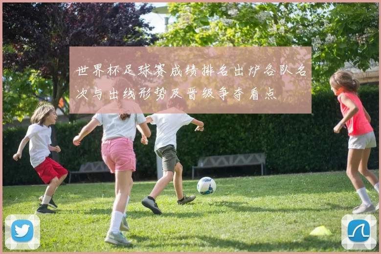 世界杯足球赛成绩排名出炉各队名次与出线形势及晋级争夺看点