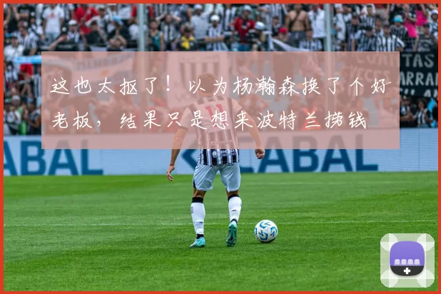 这也太抠了！以为杨瀚森换了个好老板，结果只是想来波特兰捞钱