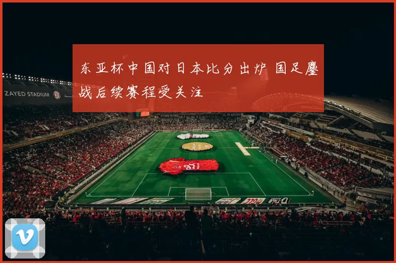 东亚杯中国对日本比分出炉 国足鏖战后续赛程受关注