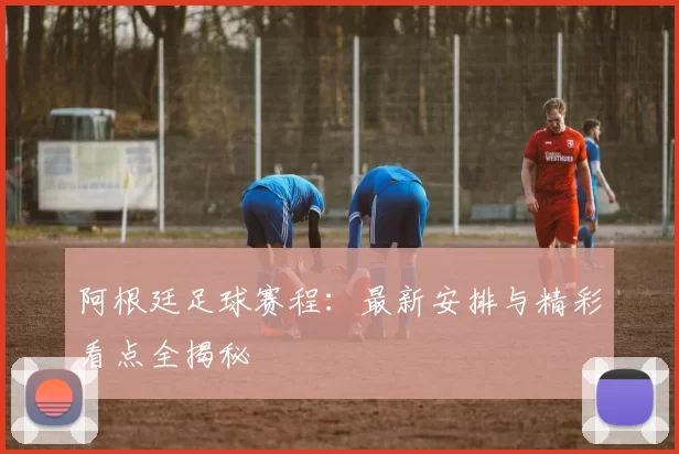 阿根廷足球赛程：最新安排与精彩看点全揭秘