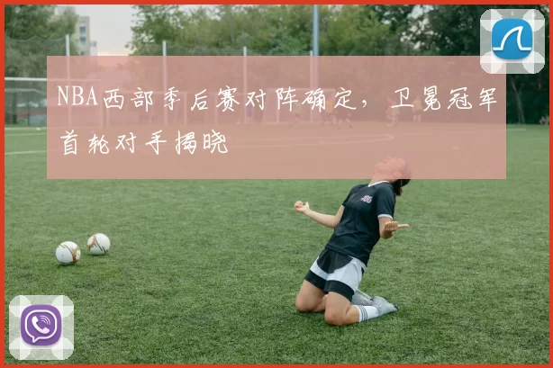 NBA西部季后赛对阵确定，卫冕冠军首轮对手揭晓