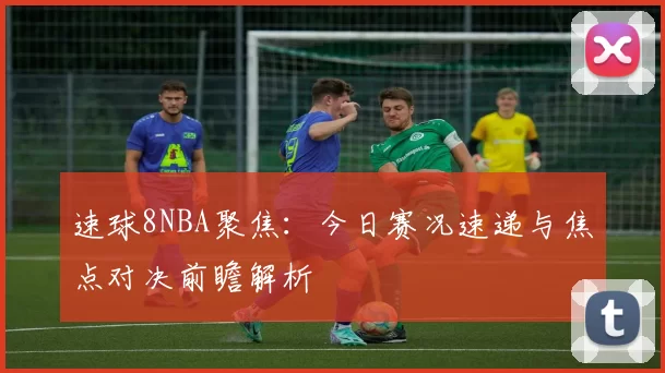 速球8NBA聚焦：今日赛况速递与焦点对决前瞻解析