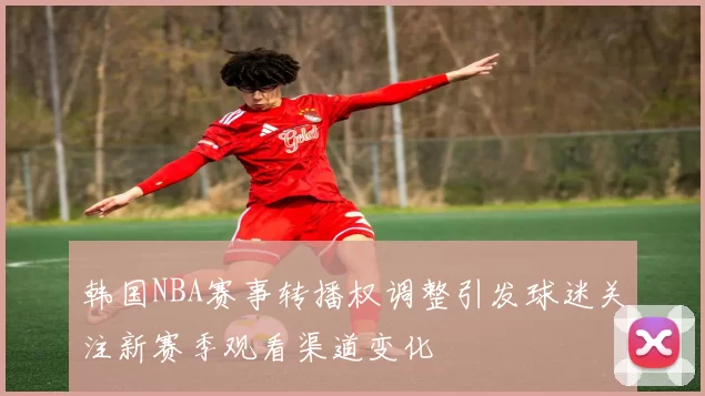 韩国NBA赛事转播权调整引发球迷关注新赛季观看渠道变化