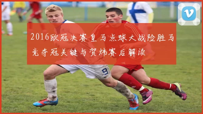 2016欧冠决赛皇马点球大战险胜马竞夺冠关键与贺炜赛后解读