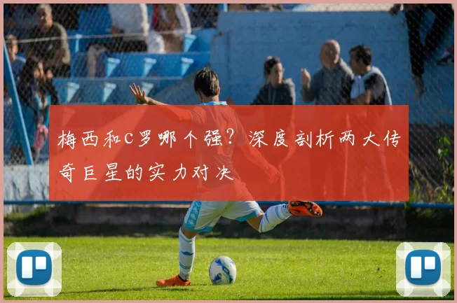 梅西和c罗哪个强?深度剖析两大传奇巨星的实力对决