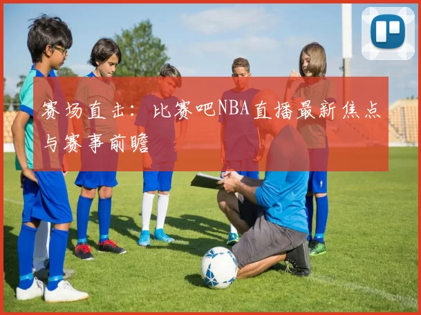 赛场直击：比赛吧NBA直播最新焦点与赛事前瞻