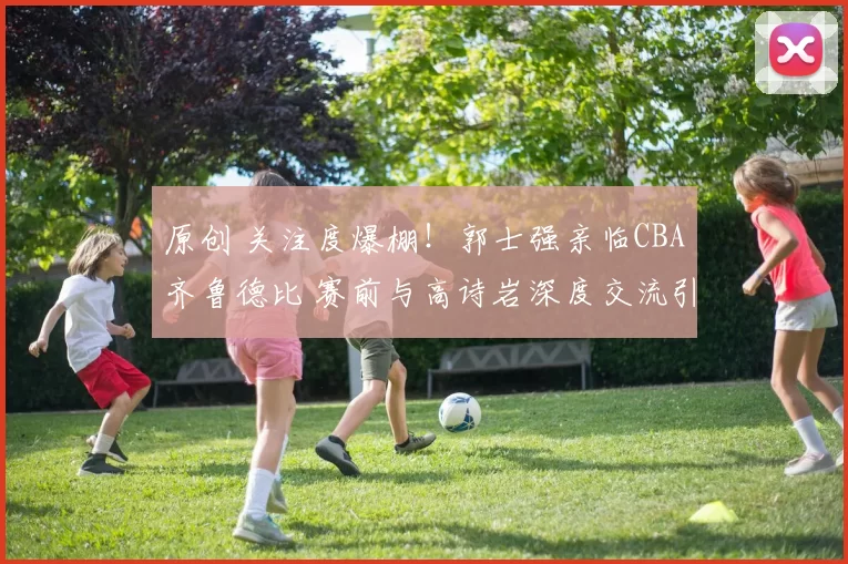 原创 关注度爆棚！郭士强亲临CBA齐鲁德比 赛前与高诗岩深度交流引热议