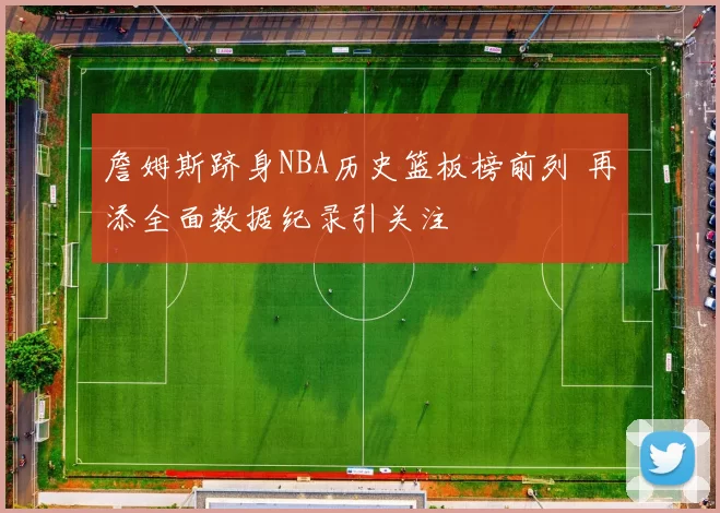 詹姆斯跻身NBA历史篮板榜前列 再添全面数据纪录引关注