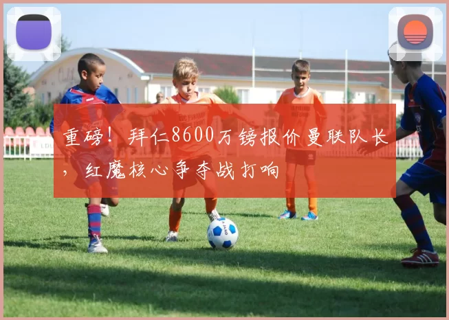 重磅！拜仁8600万镑报价曼联队长，红魔核心争夺战打响