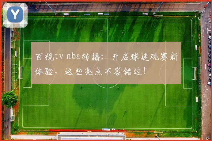 百视tv nba转播：开启球迷观赛新体验，这些亮点不容错过！