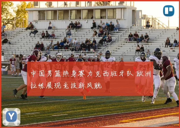 中国男篮热身赛力克西班牙队 欧洲拉练展现竞技新风貌