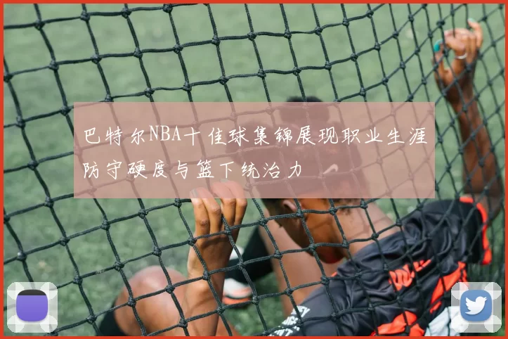 巴特尔NBA十佳球集锦展现职业生涯防守硬度与篮下统治力