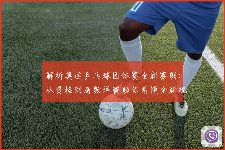 解析奥运乒乓球团体赛全新赛制：从资格到局数详解助你看懂全新规则奥