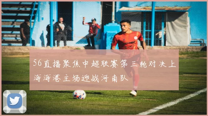 56直播聚焦中超联赛第三轮对决上海海港主场迎战河南队