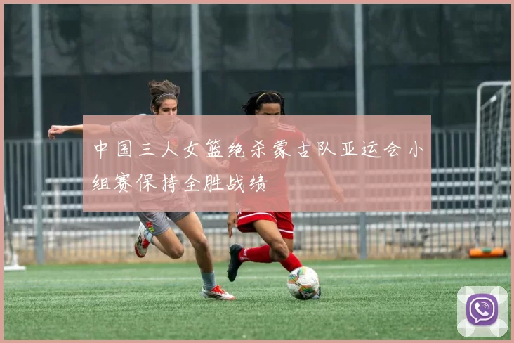 中国三人女篮绝杀蒙古队亚运会小组赛保持全胜战绩