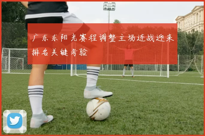广东东阳光赛程调整主场连战迎来排名关键考验