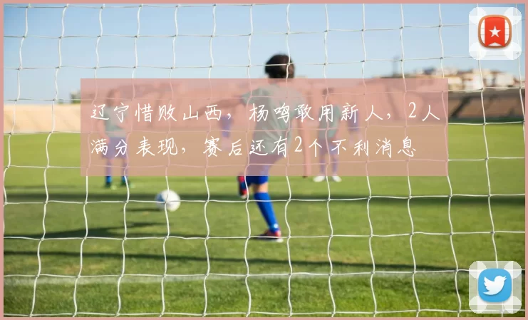 辽宁惜败山西，杨鸣敢用新人，2人满分表现，赛后还有2个不利消息