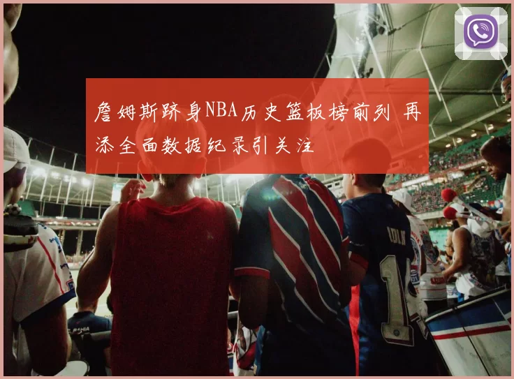 詹姆斯跻身NBA历史篮板榜前列 再添全面数据纪录引关注