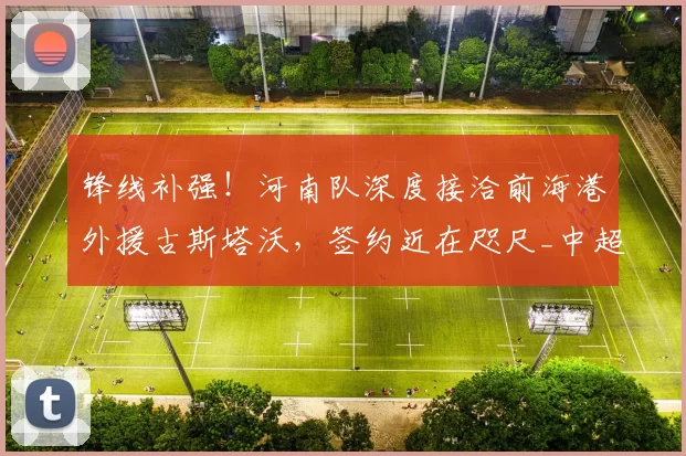 锋线补强!河南队深度接洽前海港外援古斯塔沃,签约近在咫尺_中超_进攻_赛季