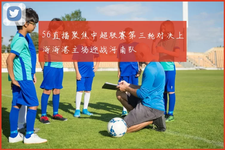 56直播聚焦中超联赛第三轮对决上海海港主场迎战河南队