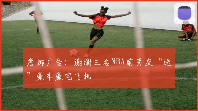 詹娜广告：谢谢三名NBA前男友“送”豪车豪宅飞机