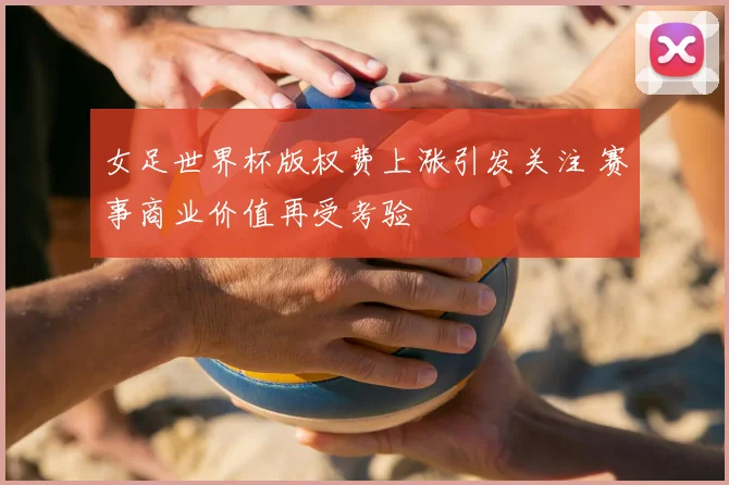 女足世界杯版权费上涨引发关注 赛事商业价值再受考验