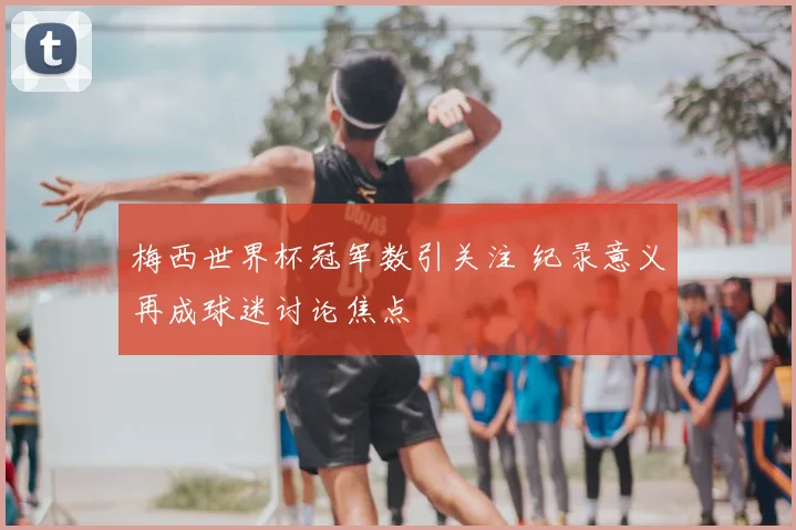 梅西世界杯冠军数引关注 纪录意义再成球迷讨论焦点
