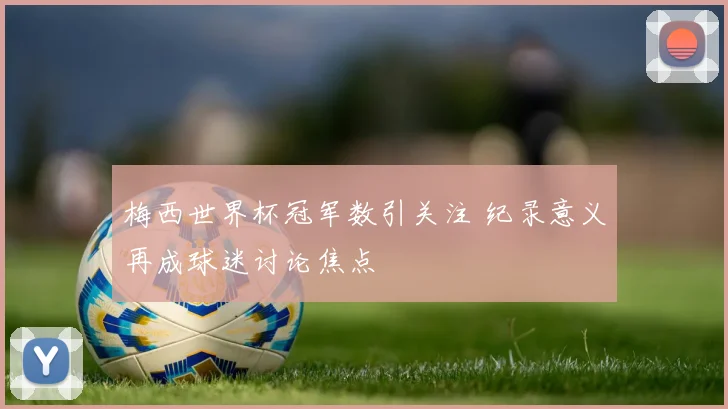 梅西世界杯冠军数引关注 纪录意义再成球迷讨论焦点