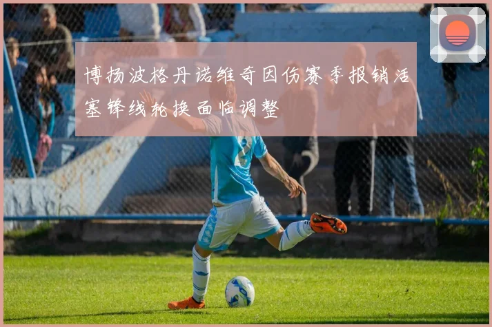 博扬波格丹诺维奇因伤赛季报销活塞锋线轮换面临调整