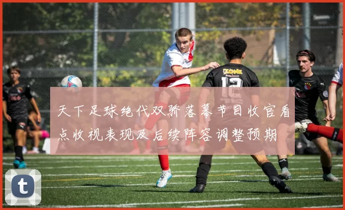 天下足球绝代双骄落幕节目收官看点收视表现及后续阵容调整预期