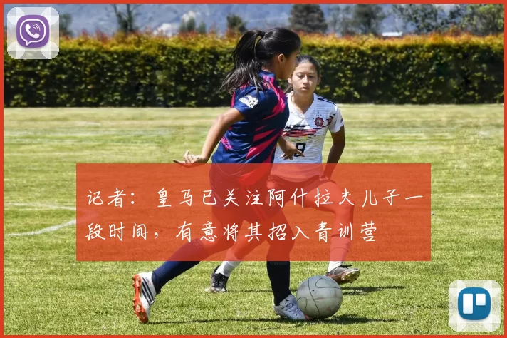 记者：皇马已关注阿什拉夫儿子一段时间，有意将其招入青训营