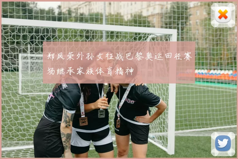 郑凤荣外孙女征战巴黎奥运田径赛场继承家族体育精神