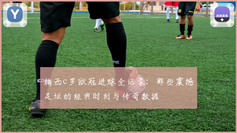 梅西c罗欧冠进球全记录：那些震撼足坛的经典时刻与传奇数据