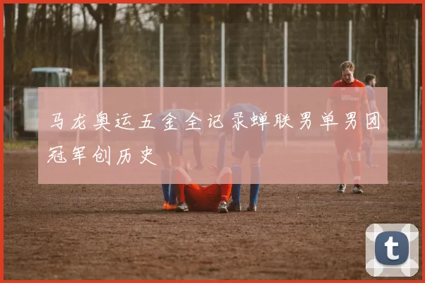 马龙奥运五金全记录蝉联男单男团冠军创历史