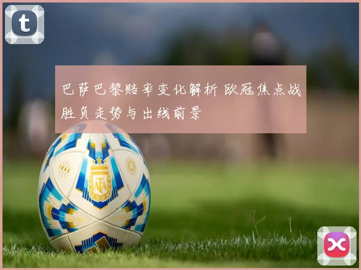 巴萨巴黎赔率变化解析 欧冠焦点战胜负走势与出线前景