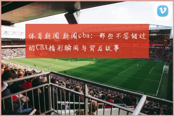 体育新闻 新闻cba：那些不容错过的CBA精彩瞬间与背后故事