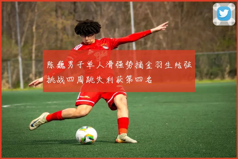 陈巍男子单人滑强势摘金羽生结弦挑战四周跳失利获第四名