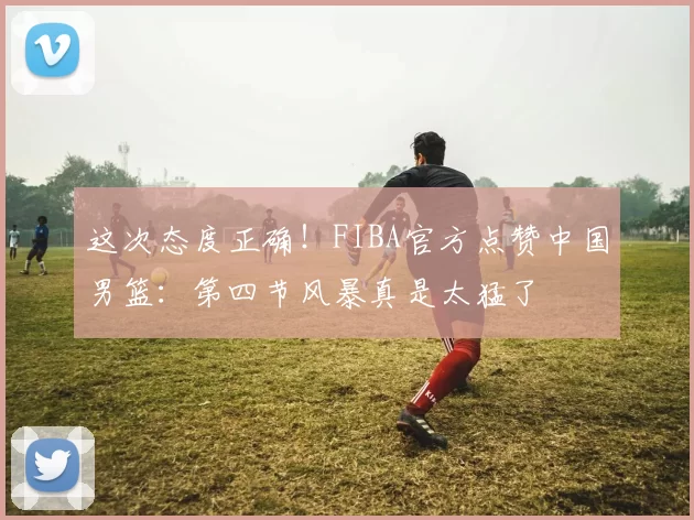 这次态度正确！FIBA官方点赞中国男篮：第四节风暴真是太猛了