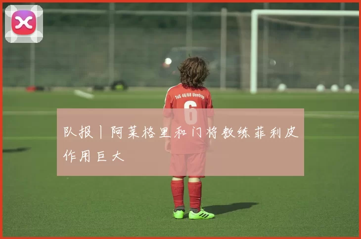 队报丨阿莱格里和门将教练菲利皮作用巨大