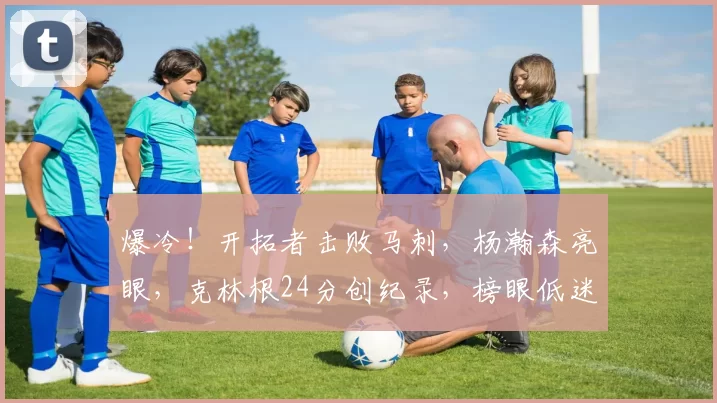 爆冷！开拓者击败马刺，杨瀚森亮眼，克林根24分创纪录，榜眼低迷