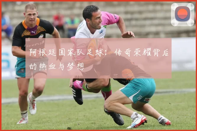 阿根廷国家队足球：传奇荣耀背后的热血与梦想