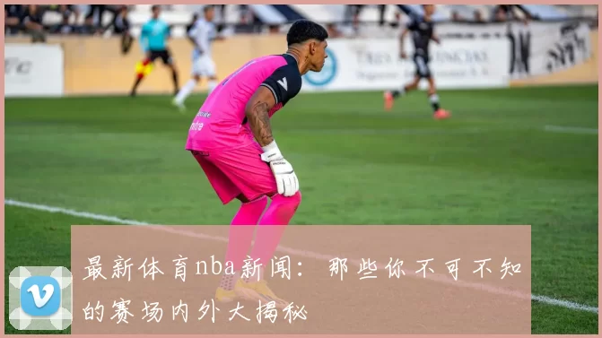 最新体育nba新闻：那些你不可不知的赛场内外大揭秘