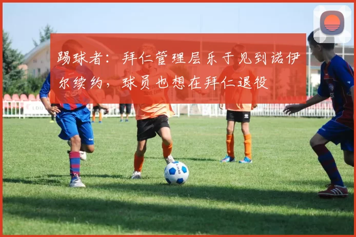 踢球者：拜仁管理层乐于见到诺伊尔续约，球员也想在拜仁退役