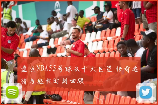 盘点NBA55号球衣十大巨星 传奇名将与经典时刻回顾