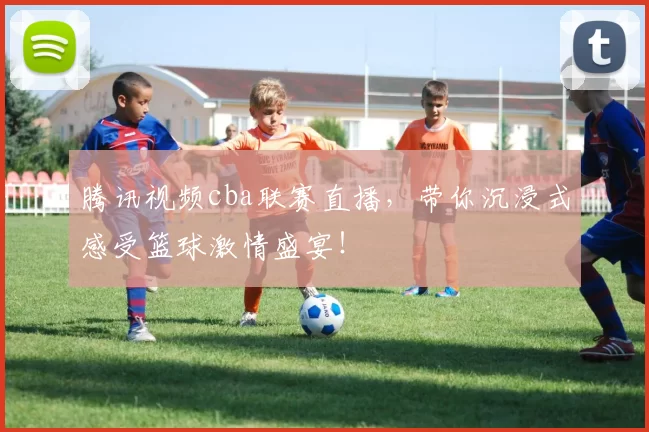 腾讯视频cba联赛直播，带你沉浸式感受篮球激情盛宴！